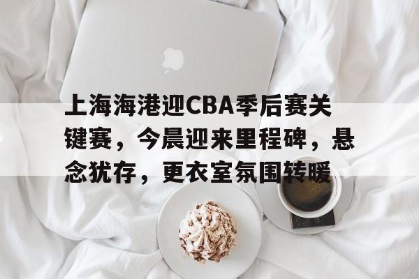 上海海港迎CBA季后赛关键赛，今晨迎来里程碑，悬念犹存，更衣室氛围转暖的简单介绍