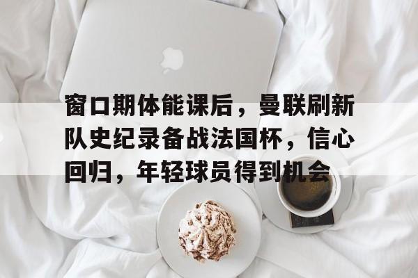 九游-窗口期体能课后，曼联刷新队史纪录备战法国杯，信心回归，年轻球员得到机会的简单介绍