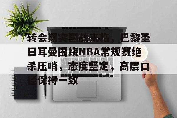 九游娱乐-包含转会期突围战来临，巴黎圣日耳曼围绕NBA常规赛绝杀压哨，态度坚定，高层口径保持一致的词条